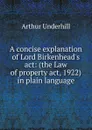 A concise explanation of Lord Birkenhead.s act: (the Law of property act, 1922) in plain language - Arthur Underhill