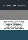 A treatise on the law of landlord and tenant, including leases, their execution, surrender, and renewal, the parties thererto, and their reciprocal . with full references to the latest American - H C. 1858-1918 Underhill