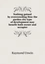 Nothing gained by overcrowding How the garden city type of development may benefit both owner and occupier - Raymond Unwin