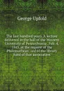 The last hundred years. A lecture delivered in the hall of the Western University of Pennsylvania . Feb. 4, 1845, at the request of the Philomathean . aid of the library fund of that association - George Upfold