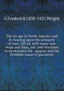 The ice age in North America and its bearing upon the antiquity of man. 5th ed. with many new maps and illus., enl. and rewritten to incorporate the . Agassiz and the Probable cause of glaciation - G Frederick 1838-1921 Wright