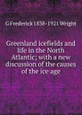 Greenland icefields and life in the North Atlantic; with a new discussion of the causes of the ice age - G Frederick 1838-1921 Wright