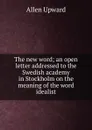The new word; an open letter addressed to the Swedish academy in Stockholm on the meaning of the word idealist - Allen Upward