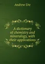 A dictionary of chemistry and mineralogy, with their applications - Andrew Ure