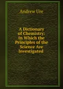 A Dictionary of Chemistry: In Which the Principles of the Science Are Investigated . - Andrew Ure
