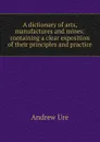 A dictionary of arts, manufactures and mines: containing a clear exposition of their principles and practice - Andrew Ure