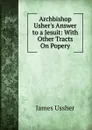Archbishop Usher.s Answer to a Jesuit: With Other Tracts On Popery - Ussher James