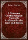 A Discourse On the Religion Anciently Professed by the Irish and British - Ussher James