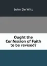 Ought the Confession of Faith to be revised. - John De Witt