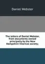 The letters of Daniel Webster, from documents owned principally by the New Hampshire hitorical society; - Daniel Webster