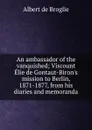 An ambassador of the vanquished; Viscount Elie de Gontaut-Biron.s mission to Berlin, 1871-1877, from his diaries and memoranda - Albert de Broglie