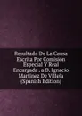 Resultado De La Causa Escrita Por Comision Especial Y Real Encargada . a D. Ignacio Martinez De Villela (Spanish Edition) - 
