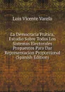 La Democracia Pratica, Estudio Sobre Todos Los Sistemas Electorales Propuestos Para Dar Representacion Proporcional (Spanish Edition) - Luis Vicente Varela