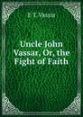 Uncle John Vassar, Or, the Fight of Faith - E T. Vassar