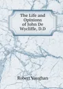The Life and Opinions of John De Wycliffe, D.D. - Robert Vaughan
