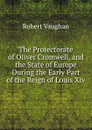 The Protectorate of Oliver Cromwell, and the State of Europe During the Early Part of the Reign of Louis Xiv. - Robert Vaughan