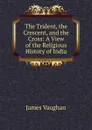 The Trident, the Crescent, and the Cross: A View of the Religious History of India - James Vaughan