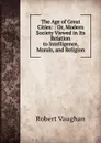 The Age of Great Cities: : Or, Modern Society Viewed in Its Relation to Intelligence, Morals, and Religion - Robert Vaughan