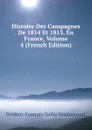 Histoire Des Campagnes De 1814 Et 1815, En France, Volume 4 (French Edition) - Frédéric François Guilla Vaudoncourt