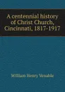 A centennial history of Christ Church, Cincinnati, 1817-1917 - William Henry Venable
