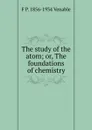 The study of the atom; or, The foundations of chemistry - F P. 1856-1934 Venable