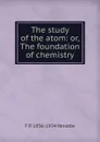 The study of the atom: or, The foundation of chemistry - F P. 1856-1934 Venable