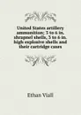 United States artillery ammunition; 3 to 6 in. shrapnel shells, 3 to 6 in. high explosive shells and their cartridge cases - Ethan Viall