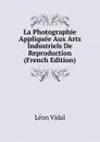 La Photographie Appliquee Aux Arts Industriels De Reproduction (French Edition) - Léon Vidal