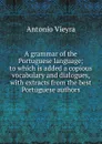 A grammar of the Portuguese language; to which is added a copious vocabulary and dialogues, with extracts from the best Portuguese authors - Antonio Vieyra