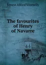 The favourites of Henry of Navarre - Ernest Alfred Vizetelly