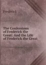 The Confessions of Frederick the Great: And the Life of Frederick the Great - Frederick