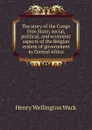 The story of the Congo Free State; social, political, and economic aspects of the Belgian system of government in Central Africa - Henry Wellington Wack