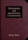 Christianity and agnosticism, a controversy - Henry Wace
