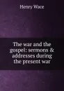 The war and the gospel: sermons . addresses during the present war - Henry Wace