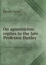 On agnosticism: replies to the late Professor Huxley - Henry Wace