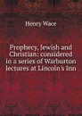Prophecy, Jewish and Christian: considered in a series of Warburton lectures at Lincoln.s Inn - Henry Wace
