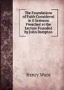 The Foundations of Faith Considered in 8 Sermons Preached at the Lecture Founded by John Bampton - Henry Wace