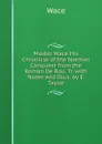 Master Wace His Chronicle of the Norman Conquest from the Roman De Rou. Tr. with Notes and Illus. by E. Taylor - Wace