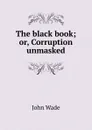 The black book; or, Corruption unmasked - John Wade