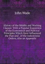 History of the Middle and Working Classes: With a Popular Exposition of the Economical and Political Principles Which Have Influenced the Past and . of the Industrious Orders, Also an Appendix - John Wade