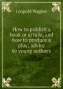 How to publish a book or article, and how to produce a play; advice to young authors - Leopold Wagner