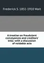 A treatise on fraudulent conveyances and creditors. bills: with a discussion of voidable acts - Frederick S. 1851-1910 Wait