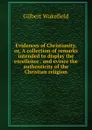 Evidences of Christianity, or, A collection of remarks intended to display the excellence . and evince the authenticity of the Christian religion - Gilbert Wakefield