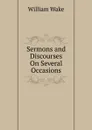 Sermons and Discourses On Several Occasions - William Wake