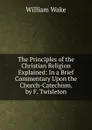 The Principles of the Christian Religion Explained: In a Brief Commentary Upon the Church-Catechism. by F. Twisleton - William Wake