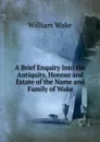 A Brief Enquiry Into the Antiquity, Honour and Estate of the Name and Family of Wake - William Wake
