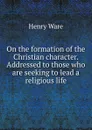 On the formation of the Christian character. Addressed to those who are seeking to lead a religious life - Henry Ware