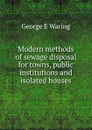 Modern methods of sewage disposal for towns, public institutions and isolated houses - George E. Waring