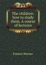 The children: how to study them. A course of lectures - Francis Warner