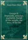 George H. Hepworth, preacher, journalist, friend of the people; the story of his life - Susan Hayes Ward